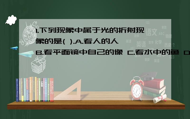 1.下列现象中属于光的折射现象的是( ).A.看人的人 B.看平面镜中自己的像 C.看水中的鱼 D.看水中的月亮