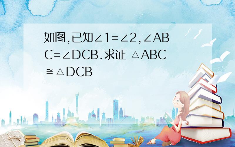 如图,已知∠1=∠2,∠ABC=∠DCB.求证 △ABC≌△DCB