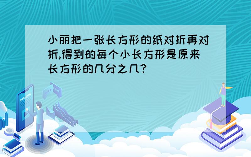 小丽把一张长方形的纸对折再对折,得到的每个小长方形是原来长方形的几分之几?