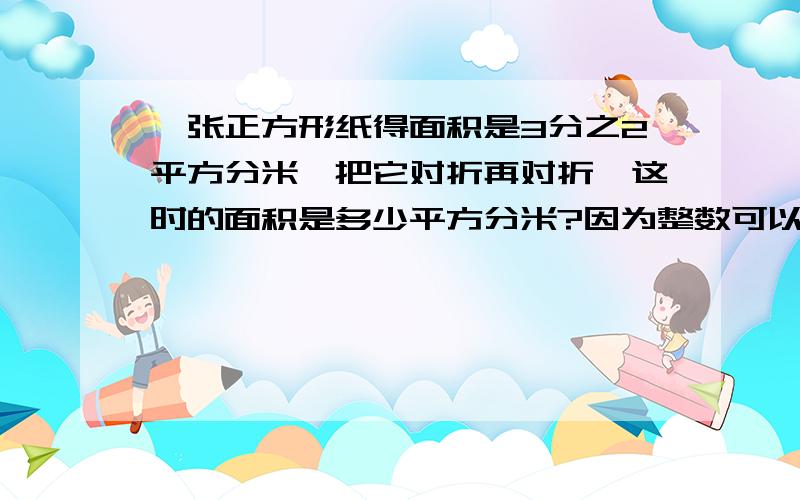 一张正方形纸得面积是3分之2平方分米,把它对折再对折,这时的面积是多少平方分米?因为整数可以看成分母是（ ）的分数,所以分数乘分数的法则也适用于分数和（ )相乘.