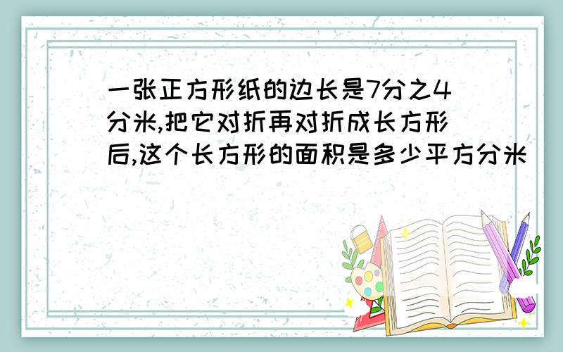 一张正方形纸的边长是7分之4分米,把它对折再对折成长方形后,这个长方形的面积是多少平方分米