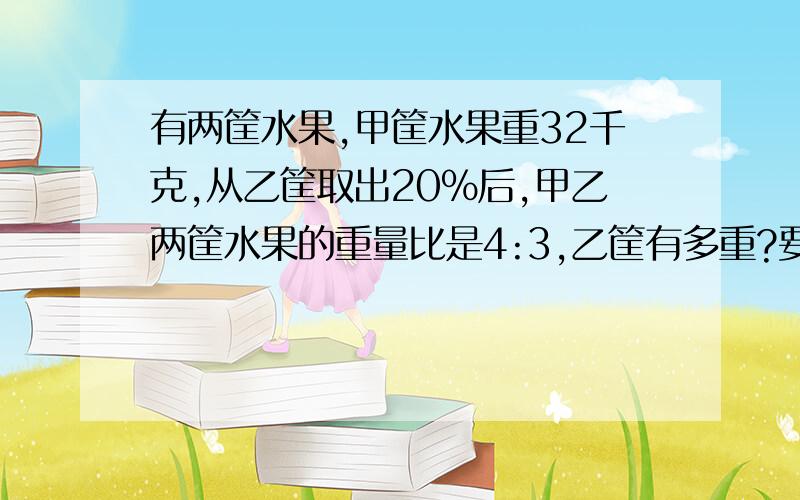 有两筐水果,甲筐水果重32千克,从乙筐取出20％后,甲乙两筐水果的重量比是4:3,乙筐有多重?要算式要解释.方程也可以不过要解释