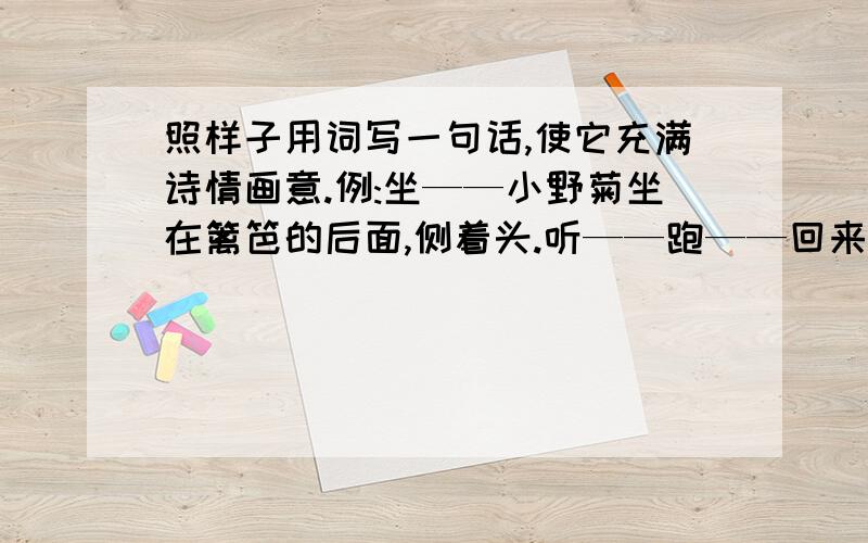 照样子用词写一句话,使它充满诗情画意.例:坐——小野菊坐在篱笆的后面,侧着头.听——跑——回来——睡觉——