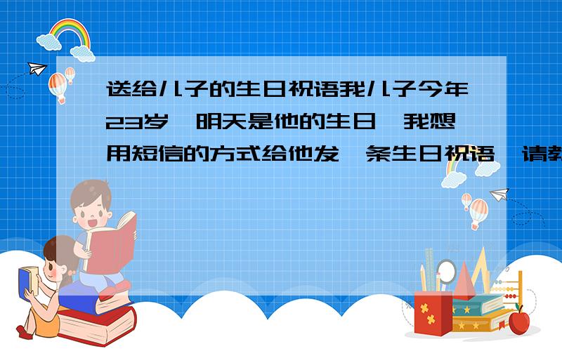 送给儿子的生日祝语我儿子今年23岁,明天是他的生日,我想用短信的方式给他发一条生日祝语,请教各位网络高人有没有什么好的祝语呢?