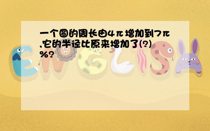 一个圆的周长由4π增加到7π,它的半径比原来增加了(?)%?