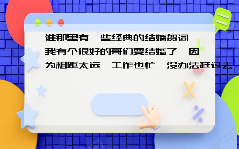 谁那里有一些经典的结婚贺词,我有个很好的哥们要结婚了,因为相距太远,工作也忙,没办法赶过去,想写一个好的结婚贺词发给他,祝他幸福长久.急!