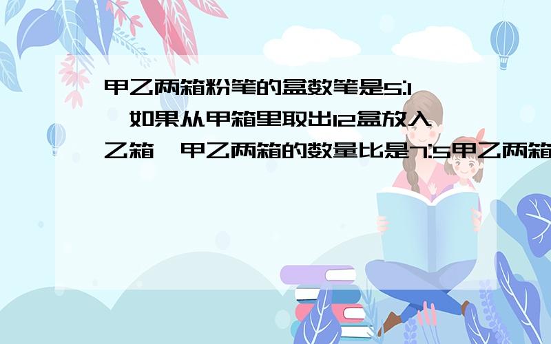 甲乙两箱粉笔的盒数笔是5:1,如果从甲箱里取出12盒放入乙箱,甲乙两箱的数量比是7:5甲乙两箱粉笔的盒数笔是5:1,如果从甲箱里取出12盒放入乙箱,甲乙两箱的数量比是7:5那么两箱粉笔共有多少