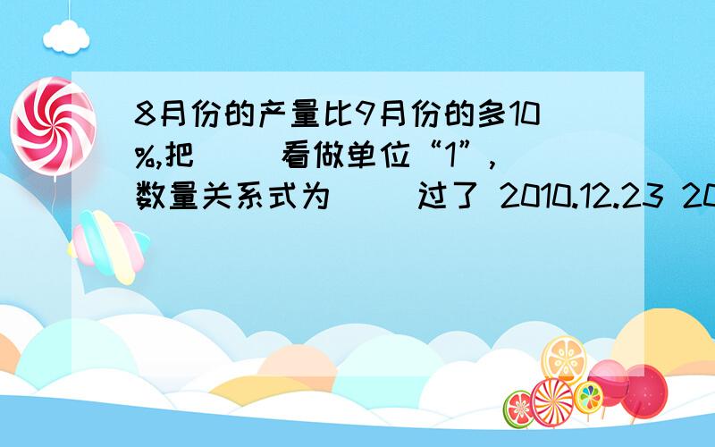 8月份的产量比9月份的多10%,把（ ）看做单位“1”,数量关系式为（ ）过了 2010.12.23 20:00 别来了!