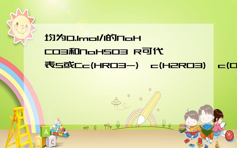 均为0.1mol/l的NaHCO3和NaHSO3 R可代表S或Cc(HRO3-)>c(H2RO3)>c(OH-)>c(RO32-)>C(H+)这个为什么不对啊