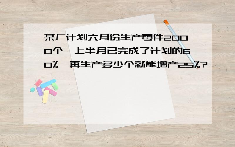 某厂计划六月份生产零件2000个,上半月已完成了计划的60%,再生产多少个就能增产25%?