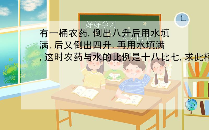 有一桶农药,倒出八升后用水填满,后又倒出四升,再用水填满,这时农药与水的比例是十八比七,求此桶容积