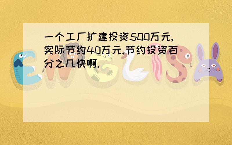 一个工厂扩建投资500万元,实际节约40万元.节约投资百分之几快啊,