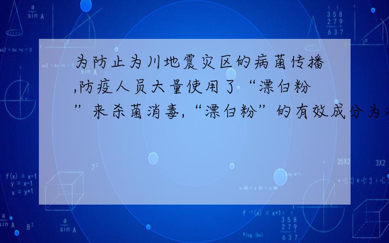 为防止为川地震灾区的病菌传播,防疫人员大量使用了“漂白粉”来杀菌消毒,“漂白粉”的有效成分为次氯酸Ca(Clo)2 .请回答：（1）次氯酸钙中金属元素是 （写元素符号）；氧、氯、钙三种