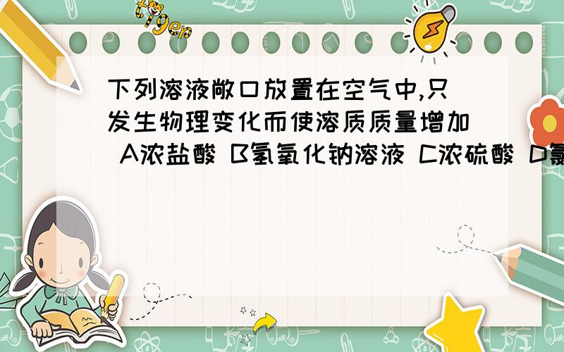 下列溶液敞口放置在空气中,只发生物理变化而使溶质质量增加 A浓盐酸 B氢氧化钠溶液 C浓硫酸 D氯化钠溶液能说说原因吗,我怎么选不出来题目中怎么是溶质呢？？？？？