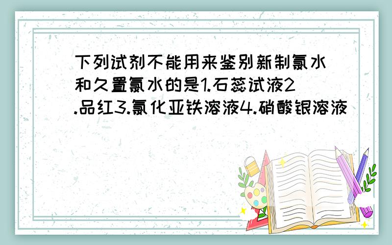 下列试剂不能用来鉴别新制氯水和久置氯水的是1.石蕊试液2.品红3.氯化亚铁溶液4.硝酸银溶液