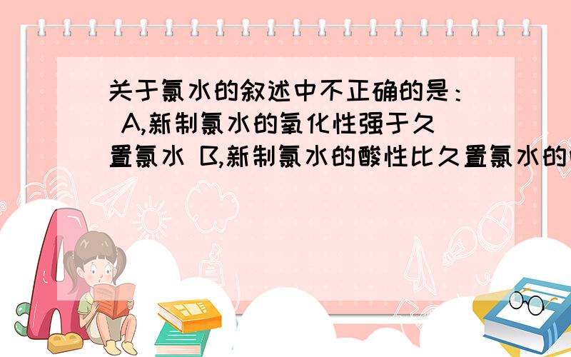 关于氯水的叙述中不正确的是： A,新制氯水的氧化性强于久置氯水 B,新制氯水的酸性比久置氯水的酸性强C，新制氯水中Cl2的分子数目多于久置氯水D，氯水用于漂白体现了HClO的强氧化性