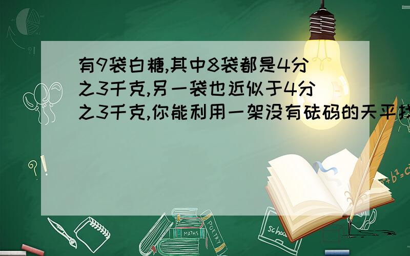 有9袋白糖,其中8袋都是4分之3千克,另一袋也近似于4分之3千克,你能利用一架没有砝码的天平找出这袋白糖吗?能判断出它4分之3比多还是少?请说说你的方法