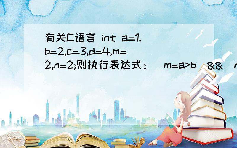 有关C语言 int a=1,b=2,c=3,d=4,m=2,n=2;则执行表达式：（m=a>b）&&(n=>d)后,n的值是多少?A 1 B 2 C3 D 0