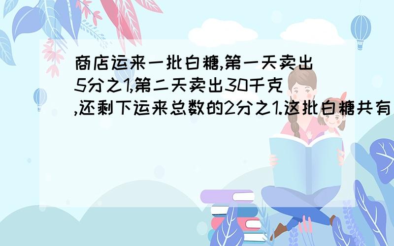 商店运来一批白糖,第一天卖出5分之1,第二天卖出30千克,还剩下运来总数的2分之1.这批白糖共有多少千克