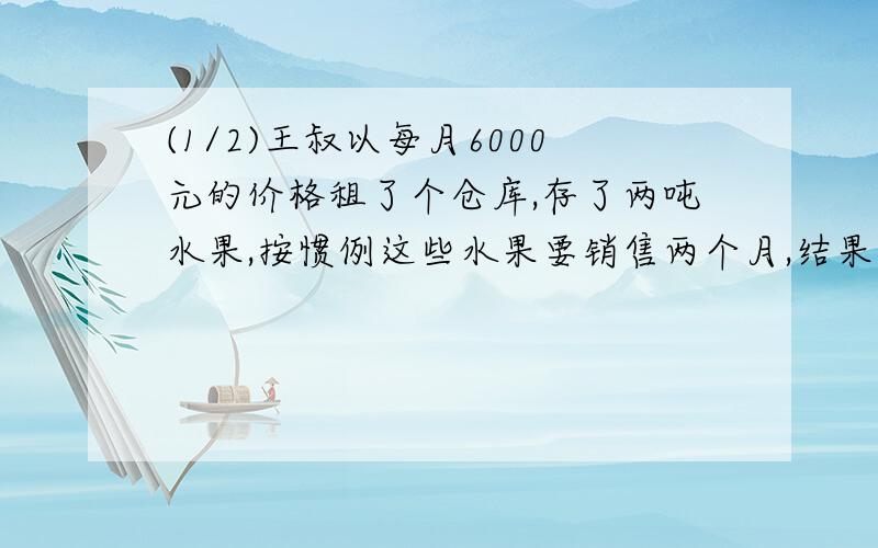 (1/2)王叔以每月6000元的价格租了个仓库,存了两吨水果,按惯例这些水果要销售两个月,结果由于降低了...(1/2)王叔以每月6000元的价格租了个仓库,存了两吨水果,按惯例这些水果要销售两个月,结