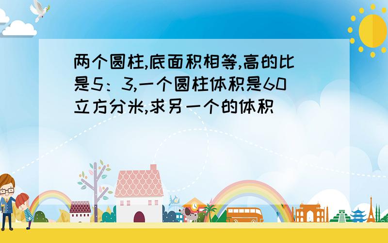 两个圆柱,底面积相等,高的比是5：3,一个圆柱体积是60立方分米,求另一个的体积