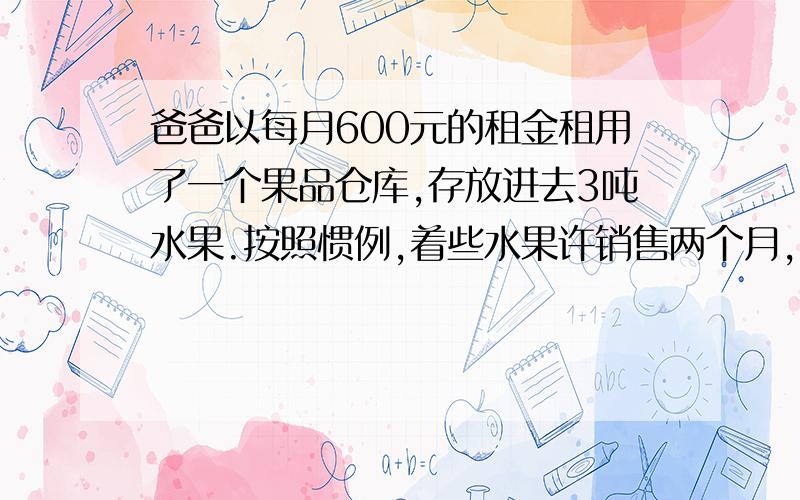 爸爸以每月600元的租金租用了一个果品仓库,存放进去3吨水果.按照惯例,着些水果许销售两个月,由于降低了销售价格,结果1个月就销售完了,由于节省了租金,结算下来,反而多赚了30元,销售是每