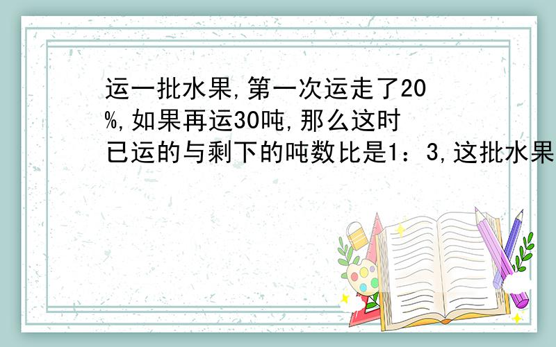 运一批水果,第一次运走了20%,如果再运30吨,那么这时已运的与剩下的吨数比是1：3,这批水果有多少吨具体点,