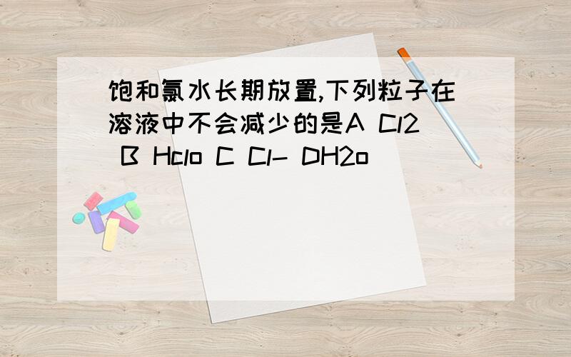 饱和氯水长期放置,下列粒子在溶液中不会减少的是A Cl2 B Hclo C Cl- DH2o