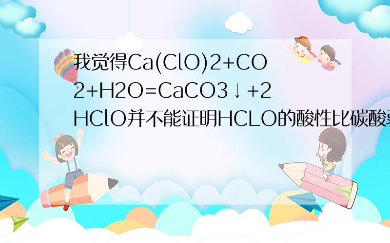 我觉得Ca(ClO)2+CO2+H2O=CaCO3↓+2HClO并不能证明HCLO的酸性比碳酸弱1、在此反应中CO2和水并不一定生成碳酸,有可能只生成HCO3-和CO32-2、从CaCO3与HClO不反应也不能说明,因为这只能说明酸性HCO3->=HClO3、