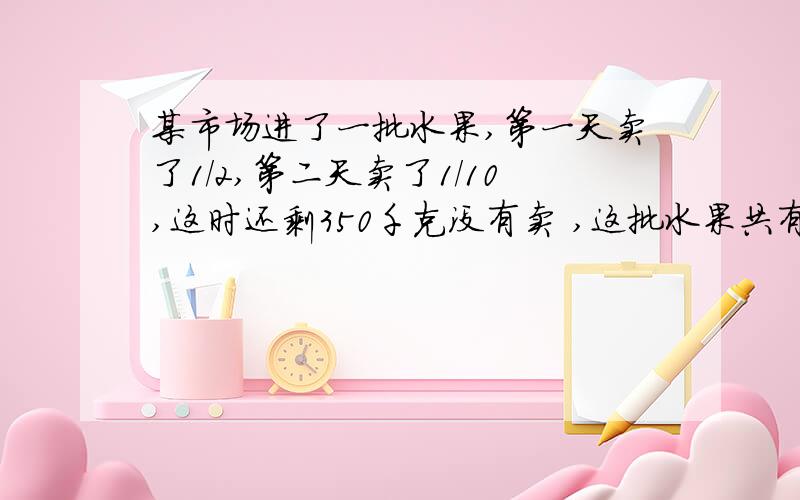 某市场进了一批水果,第一天卖了1/2,第二天卖了1/10,这时还剩350千克没有卖 ,这批水果共有多少千克?