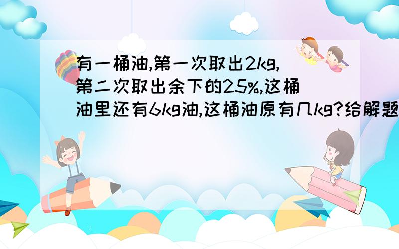 有一桶油,第一次取出2kg,第二次取出余下的25%,这桶油里还有6kg油,这桶油原有几kg?给解题思路