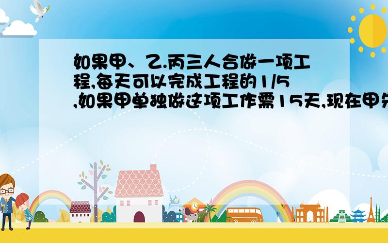 如果甲、乙.丙三人合做一项工程,每天可以完成工程的1/5,如果甲单独做这项工作需15天,现在甲先做7天,剩下的由乙、丙合作,完成这项工作需要多少天?急、急、急、急、急.