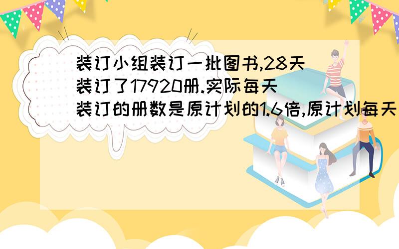 装订小组装订一批图书,28天装订了17920册.实际每天装订的册数是原计划的1.6倍,原计划每天装订多少册?