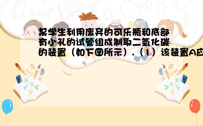 某学生利用废弃的可乐瓶和底部有小孔的试管组成制取二氧化碳的装置（如下图所示）.（1）该装置A应盛放 某学生利用废弃的可乐瓶和底部有小孔的试管组成制取二氧化碳的装置（如下图所