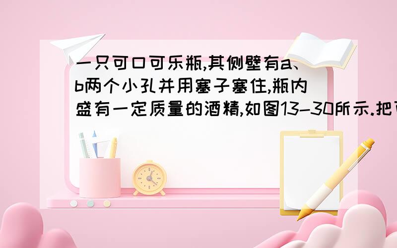 一只可口可乐瓶,其侧壁有a、b两个小孔并用塞子塞住,瓶内盛有一定质量的酒精,如图13-30所示.把可口可乐瓶放入水中,当瓶内、外液面相平时,拔出a、b两个小孔上的塞子,则 ( ) A．a、b两个小孔