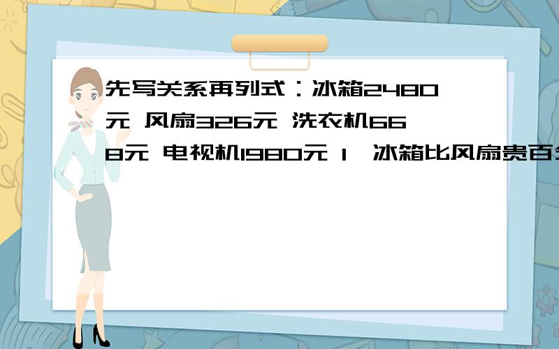 先写关系再列式：冰箱2480元 风扇326元 洗衣机668元 电视机1980元 1、冰箱比风扇贵百分之几?电视机比冰箱便宜百分之几?2、冰箱比电视机贵百分之几?洗衣机比电视机便宜百分之几?急、、