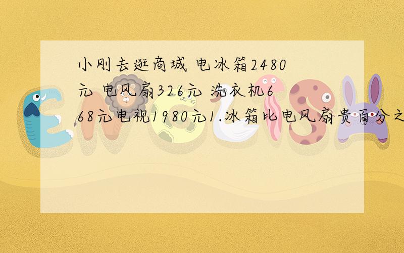 小刚去逛商城 电冰箱2480元 电风扇326元 洗衣机668元电视1980元1.冰箱比电风扇贵百分之几?2.洗衣机比电视便宜百分之几?3.冰箱比电视机贵百分之几?4电视机比冰箱便宜百分之几?