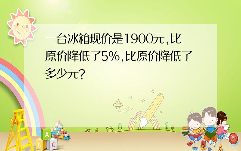 一台冰箱现价是1900元,比原价降低了5%,比原价降低了多少元?