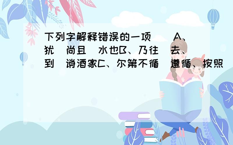 下列字解释错误的一项（）A、犹（尚且）水也B、乃往（去、到）诮酒家C、尔第不循（遵循、按照）我法耳D、及（到、等到）于不得酒