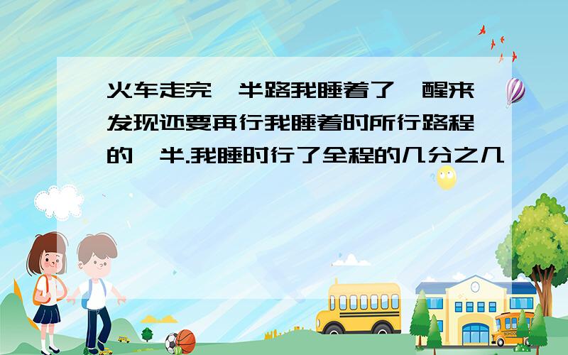 火车走完一半路我睡着了,醒来发现还要再行我睡着时所行路程的一半.我睡时行了全程的几分之几