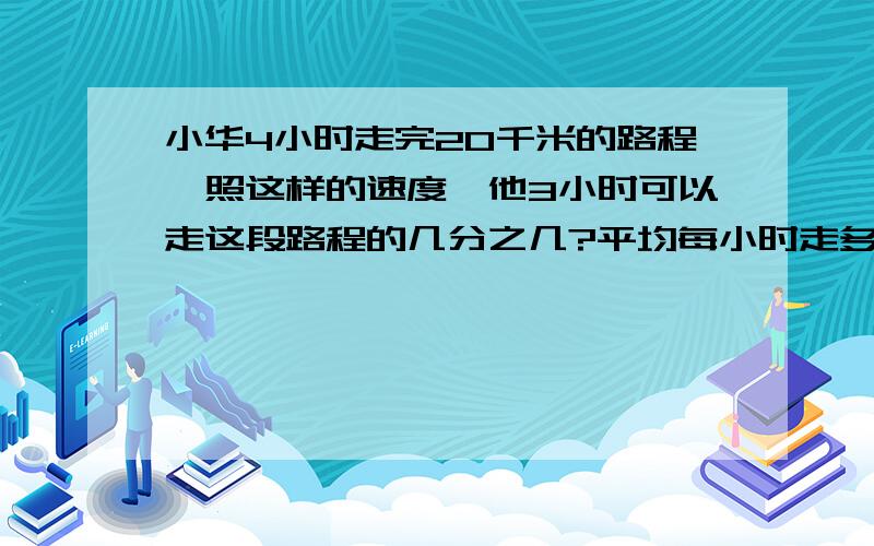 小华4小时走完20千米的路程,照这样的速度,他3小时可以走这段路程的几分之几?平均每小时走多少千米?...小华4小时走完20千米的路程,照这样的速度,他3小时可以走这段路程的几分之几?平均每