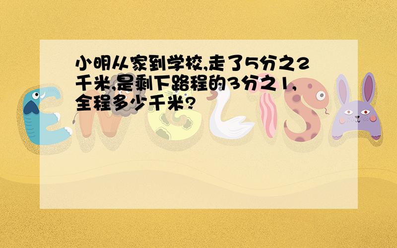 小明从家到学校,走了5分之2千米,是剩下路程的3分之1,全程多少千米?