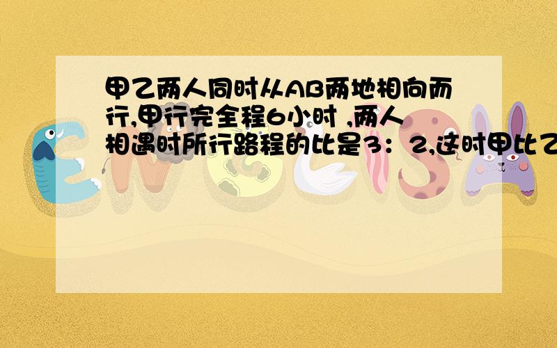 甲乙两人同时从AB两地相向而行,甲行完全程6小时 ,两人相遇时所行路程的比是3：2,这时甲比乙多行18千米甲乙两人同时从AB两地相向而行,甲行完全程要6小时 ,两人相遇时所行路程的比是3：2,