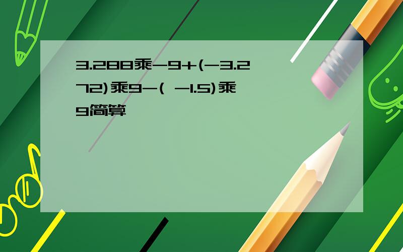 3.288乘-9+(-3.272)乘9-( -1.5)乘9简算