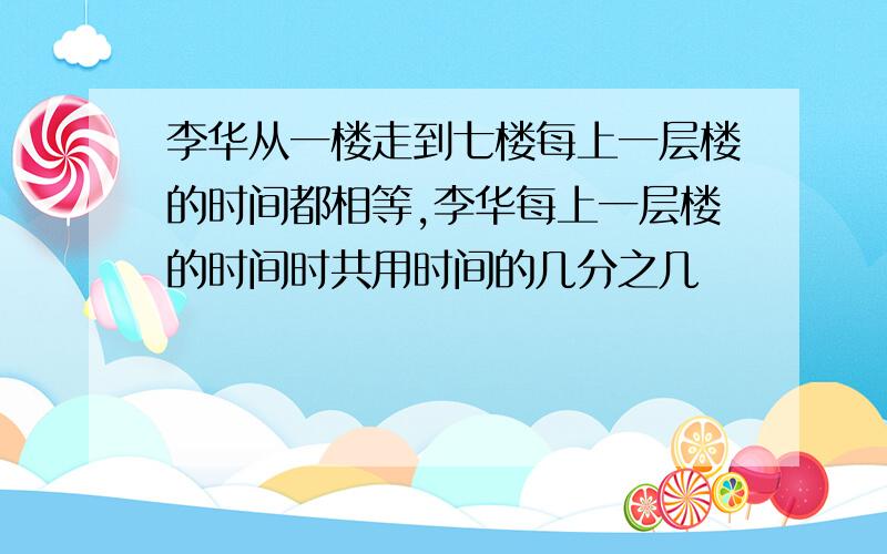 李华从一楼走到七楼每上一层楼的时间都相等,李华每上一层楼的时间时共用时间的几分之几