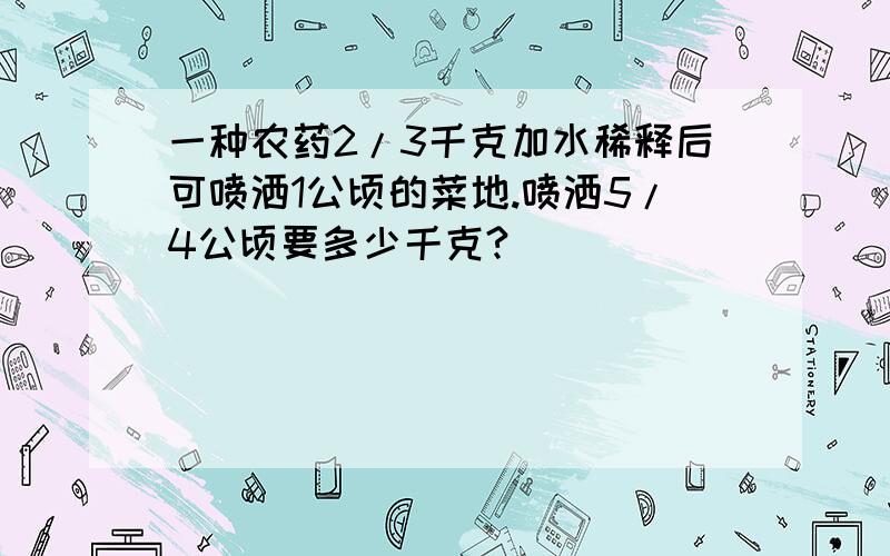 一种农药2/3千克加水稀释后可喷洒1公顷的菜地.喷洒5/4公顷要多少千克?