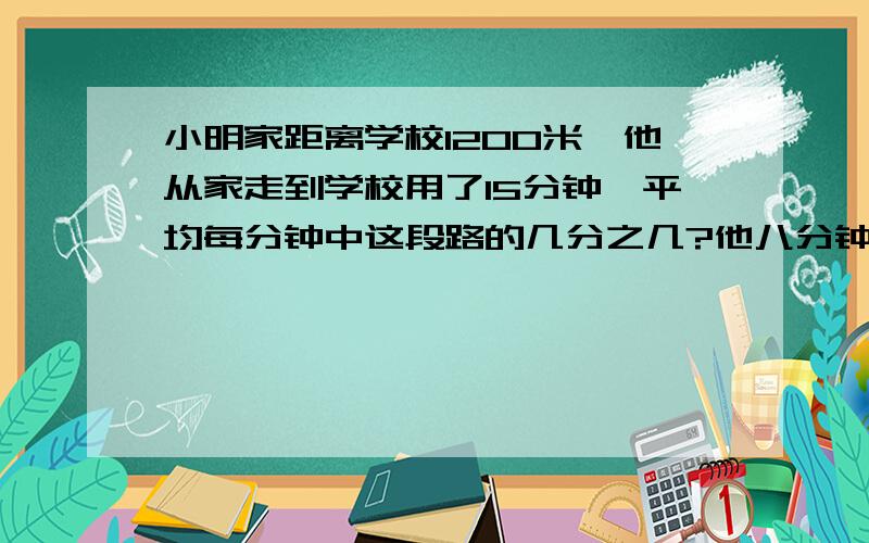 小明家距离学校1200米,他从家走到学校用了15分钟,平均每分钟中这段路的几分之几?他八分钟走了多少米?是这段路的几分之几