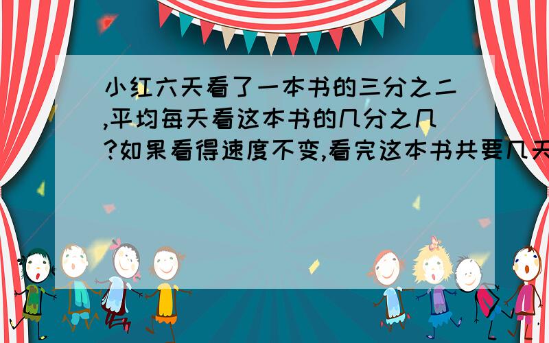 小红六天看了一本书的三分之二,平均每天看这本书的几分之几?如果看得速度不变,看完这本书共要几天?