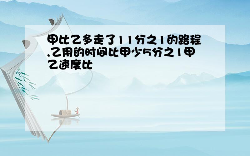 甲比乙多走了11分之1的路程,乙用的时间比甲少5分之1甲乙速度比