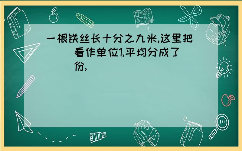 一根铁丝长十分之九米,这里把（ ）看作单位1,平均分成了（ ）份,（